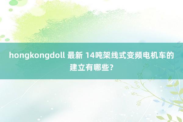 hongkongdoll 最新 14吨架线式变频电机车的建立有哪些？