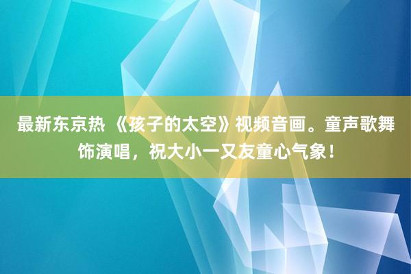 最新东京热 《孩子的太空》视频音画。童声歌舞饰演唱，祝大小一又友童心气象！