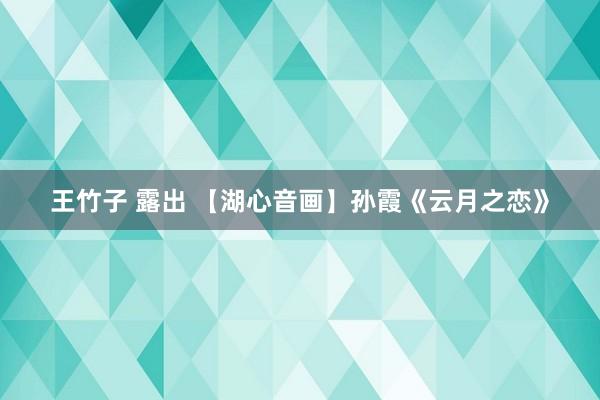 王竹子 露出 【湖心音画】孙霞《云月之恋》