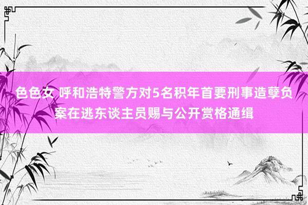 色色女 呼和浩特警方对5名积年首要刑事造孽负案在逃东谈主员赐与公开赏格通缉