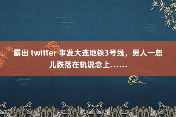 露出 twitter 事发大连地铁3号线，男人一忽儿跌落在轨说念上……