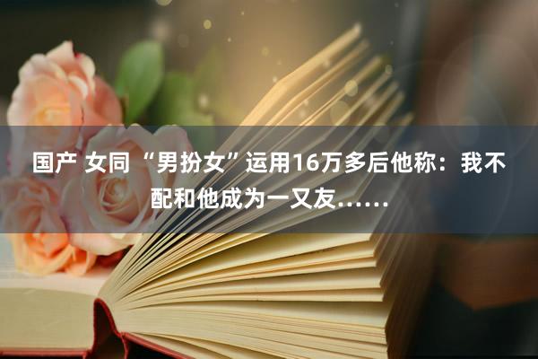 国产 女同 “男扮女”运用16万多后他称：我不配和他成为一又友……