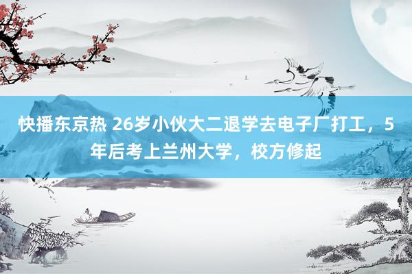 快播东京热 26岁小伙大二退学去电子厂打工，5年后考上兰州大学，校方修起