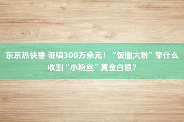 东京热快播 诳骗300万余元！“饭圈大粉”靠什么收割“小粉丝”真金白银？