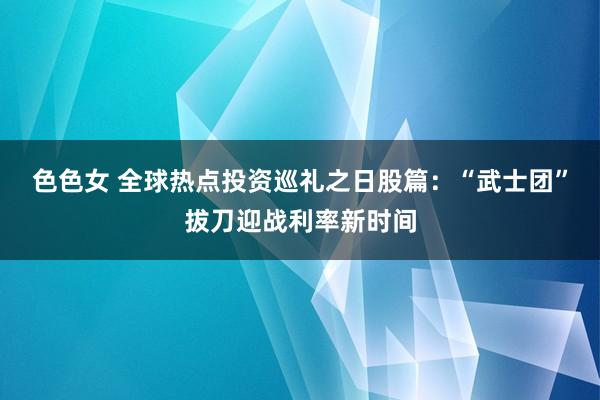 色色女 全球热点投资巡礼之日股篇：“武士团”拔刀迎战利率新时间