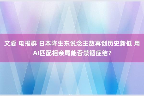 文爱 电报群 日本降生东说念主数再创历史新低 用AI匹配相亲局能否禁锢症结？