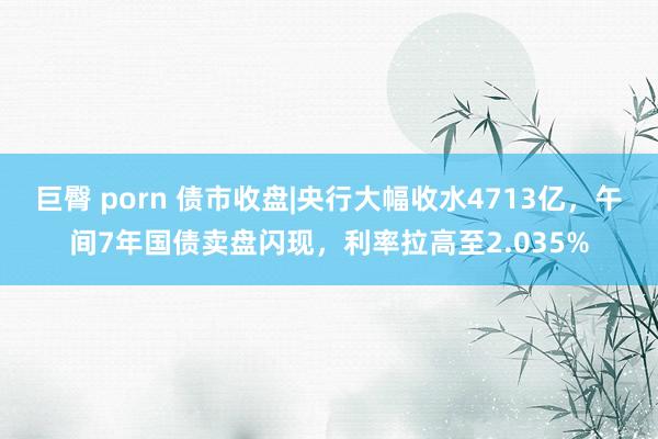 巨臀 porn 债市收盘|央行大幅收水4713亿，午间7年国债卖盘闪现，利率拉高至2.035%