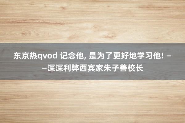 东京热qvod 记念他， 是为了更好地学习他! ——深深利弊西宾家朱子善校长