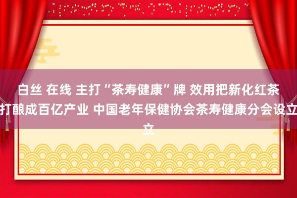 白丝 在线 主打“茶寿健康”牌 效用把新化红茶打酿成百亿产业 中国老年保健协会茶寿健康分会设立