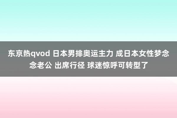 东京热qvod 日本男排奥运主力 成日本女性梦念念老公 出席行径 球迷惊呼可转型了