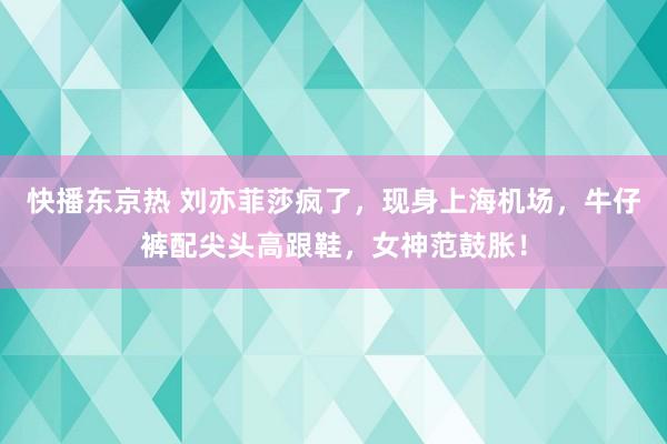 快播东京热 刘亦菲莎疯了，现身上海机场，牛仔裤配尖头高跟鞋，女神范鼓胀！