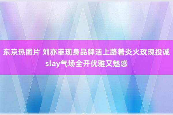 东京热图片 刘亦菲现身品牌活上路着炎火玫瑰投诚slay气场全开优雅又魅惑