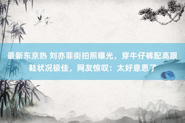 最新东京热 刘亦菲街拍照曝光，穿牛仔裤配高跟鞋状况极佳，网友惊叹：太好意思了