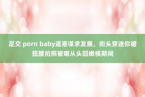 足交 porn baby返港谋求发展，街头穿迷你裙扭腰拍照被嘲从头回嫩模期间