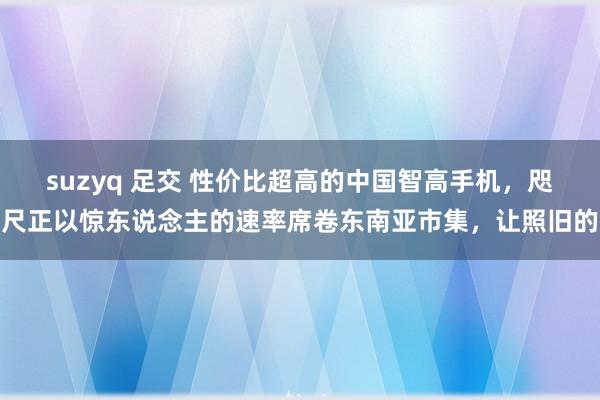 suzyq 足交 性价比超高的中国智高手机，咫尺正以惊东说念主的速率席卷东南亚市集，让照旧的