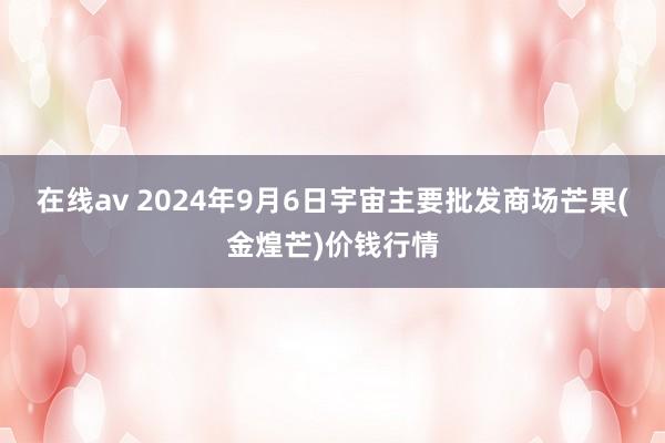 在线av 2024年9月6日宇宙主要批发商场芒果(金煌芒)价钱行情