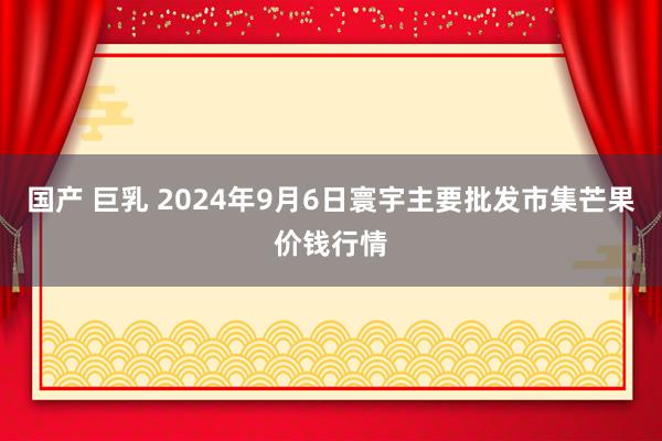 国产 巨乳 2024年9月6日寰宇主要批发市集芒果价钱行情