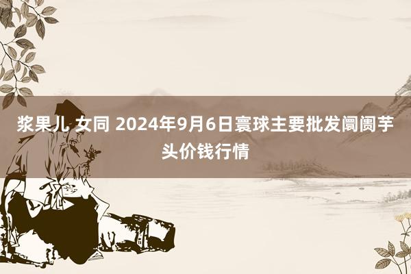 浆果儿 女同 2024年9月6日寰球主要批发阛阓芋头价钱行情