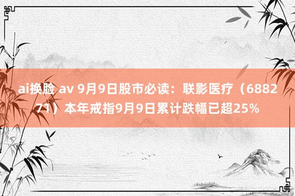 ai换脸 av 9月9日股市必读：联影医疗（688271）本年戒指9月9日累计跌幅已超25%