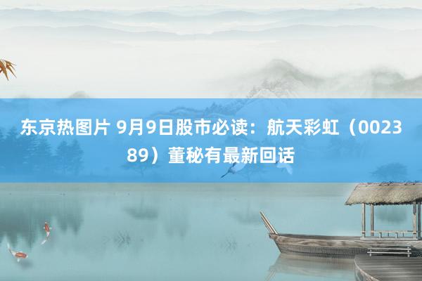 东京热图片 9月9日股市必读：航天彩虹（002389）董秘有最新回话