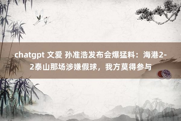 chatgpt 文爱 孙准浩发布会爆猛料：海港2-2泰山那场涉嫌假球，我方莫得参与