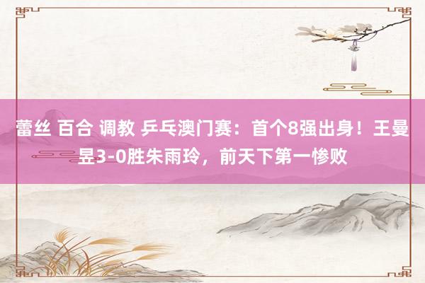 蕾丝 百合 调教 乒乓澳门赛：首个8强出身！王曼昱3-0胜朱雨玲，前天下第一惨败