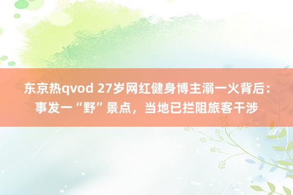 东京热qvod 27岁网红健身博主溺一火背后：事发一“野”景点，当地已拦阻旅客干涉