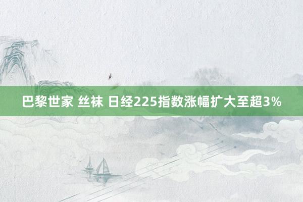 巴黎世家 丝袜 日经225指数涨幅扩大至超3%