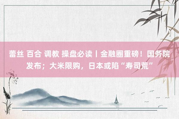 蕾丝 百合 调教 操盘必读丨金融圈重磅！国务院发布；大米限购，日本或陷“寿司荒”