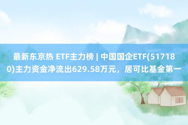 最新东京热 ETF主力榜 | 中国国企ETF(517180)主力资金净流出629.58万元，居可比基金第一