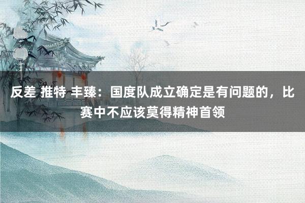 反差 推特 丰臻：国度队成立确定是有问题的，比赛中不应该莫得精神首领