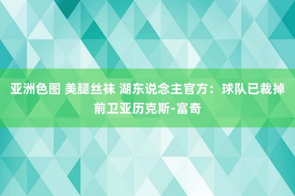 亚洲色图 美腿丝袜 湖东说念主官方：球队已裁掉前卫亚历克斯-富奇