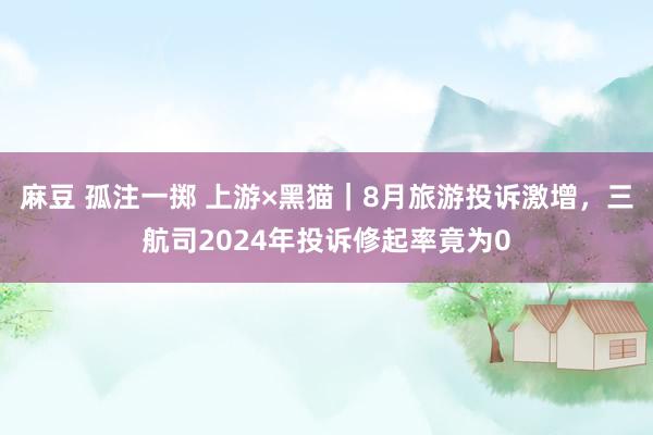 麻豆 孤注一掷 上游×黑猫｜8月旅游投诉激增，三航司2024年投诉修起率竟为0