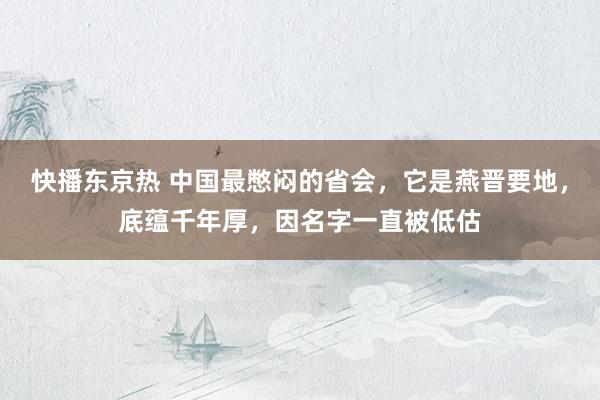 快播东京热 中国最憋闷的省会，它是燕晋要地，底蕴千年厚，因名字一直被低估