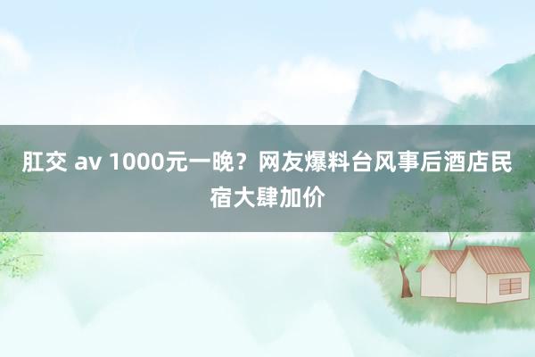 肛交 av 1000元一晚？网友爆料台风事后酒店民宿大肆加价