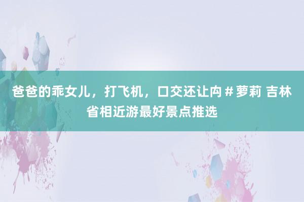 爸爸的乖女儿，打飞机，口交还让禸＃萝莉 吉林省相近游最好景点推选