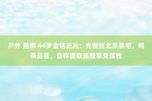 户外 捆绑 44岁金铭近况：光棍住北京豪宅，喝茶品茗，自称摄取孤独享受孤独