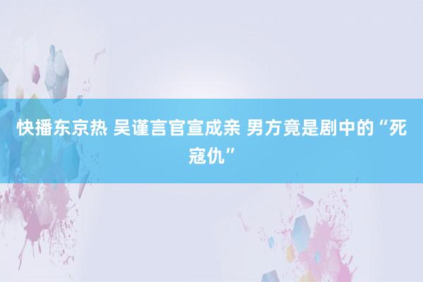 快播东京热 吴谨言官宣成亲 男方竟是剧中的“死寇仇”