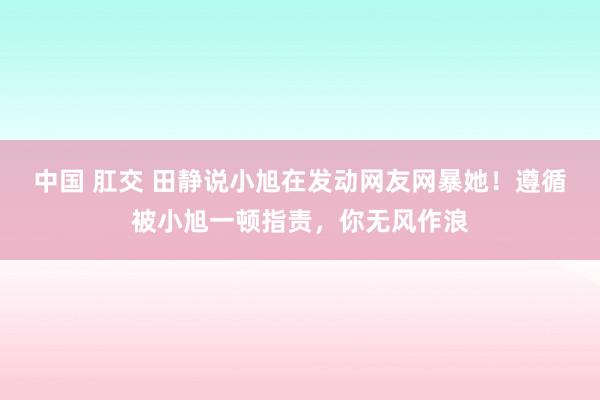 中国 肛交 田静说小旭在发动网友网暴她！遵循被小旭一顿指责，你无风作浪