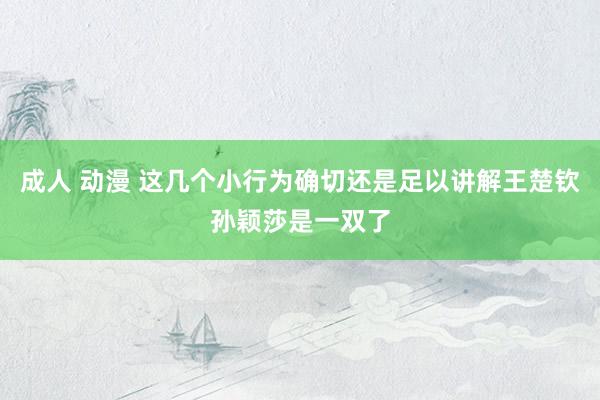 成人 动漫 这几个小行为确切还是足以讲解王楚钦孙颖莎是一双了