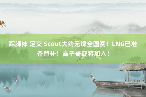 踩脚袜 足交 Scout大约无缘全国赛！LNG已准备替补！膏子哥或将加入！