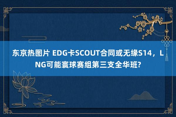 东京热图片 EDG卡SCOUT合同或无缘S14，LNG可能寰球赛组第三支全华班?