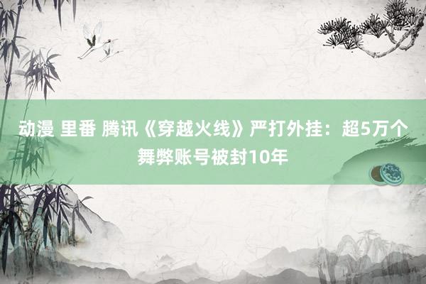 动漫 里番 腾讯《穿越火线》严打外挂：超5万个舞弊账号被封10年