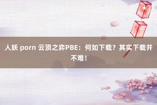 人妖 porn 云顶之弈PBE：何如下载？其实下载并不难！