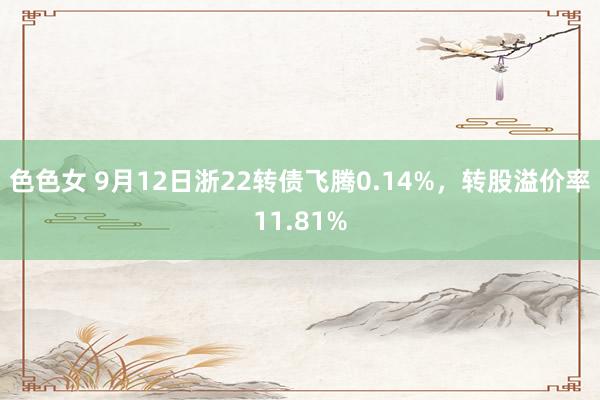 色色女 9月12日浙22转债飞腾0.14%，转股溢价率11.81%