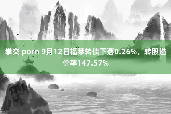 拳交 porn 9月12日福莱转债下落0.26%，转股溢价率147.57%