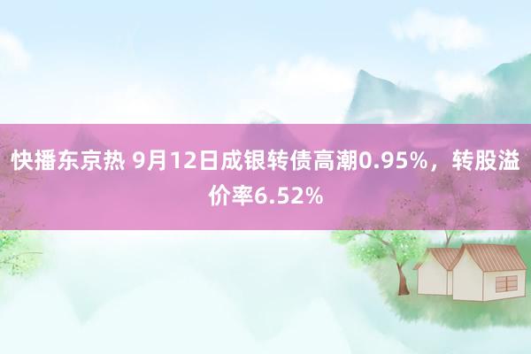 快播东京热 9月12日成银转债高潮0.95%，转股溢价率6.52%