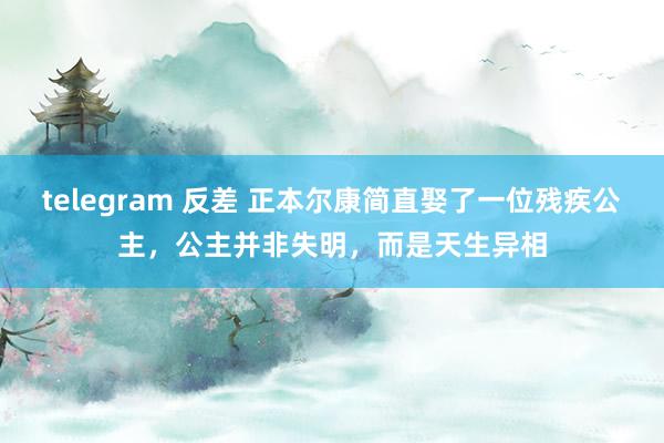 telegram 反差 正本尔康简直娶了一位残疾公主，公主并非失明，而是天生异相