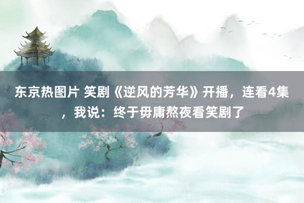 东京热图片 笑剧《逆风的芳华》开播，连看4集，我说：终于毋庸熬夜看笑剧了