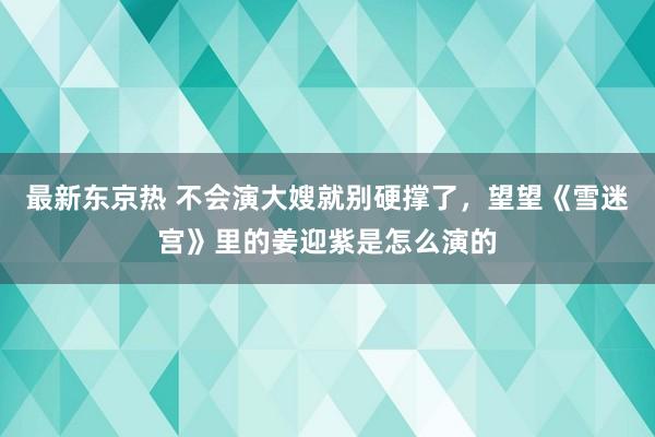 最新东京热 不会演大嫂就别硬撑了，望望《雪迷宫》里的姜迎紫是怎么演的